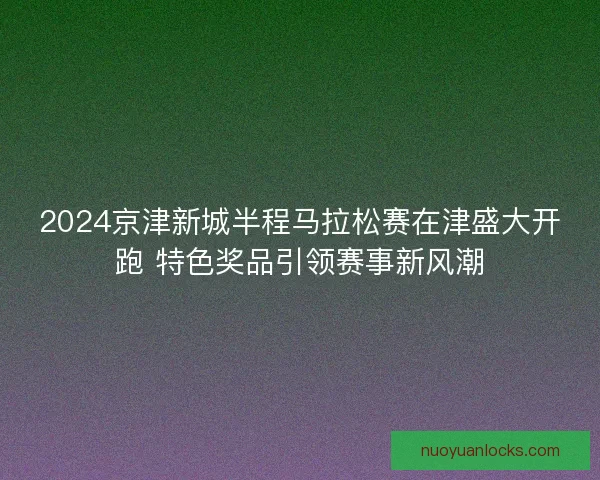 2024京津新城半程马拉松赛在津盛大开跑 特色奖品引领赛事新风潮