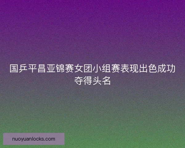 国乒平昌亚锦赛女团小组赛表现出色成功夺得头名
