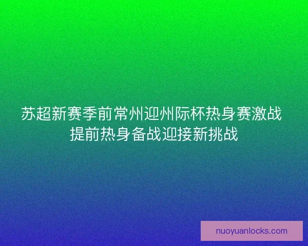 苏超新赛季前常州迎州际杯热身赛激战 提前热身备战迎接新挑战