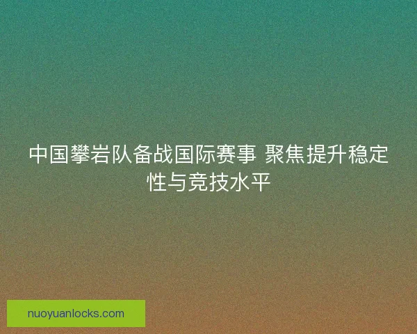 中国攀岩队备战国际赛事 聚焦提升稳定性与竞技水平