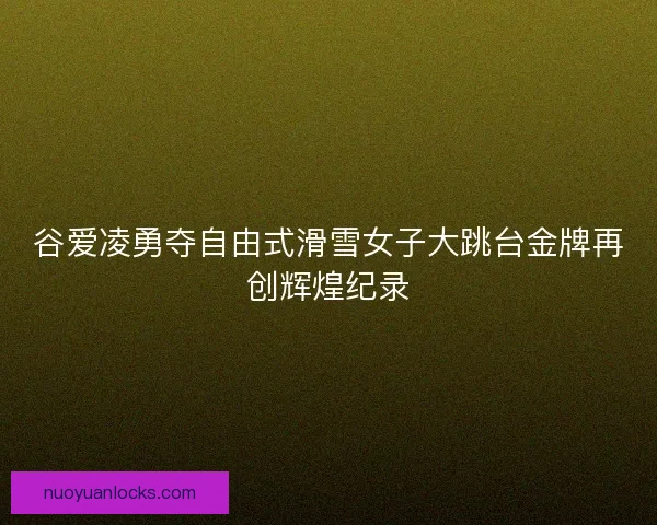 谷爱凌勇夺自由式滑雪女子大跳台金牌再创辉煌纪录